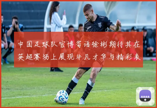 中国足球队官博寄语徐彬期待其在英超赛场上展现非凡才华与精彩表现