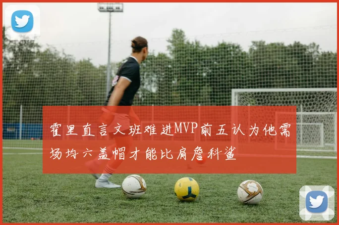 霍里直言文班难进MVP前五认为他需场均六盖帽才能比肩詹科鲨