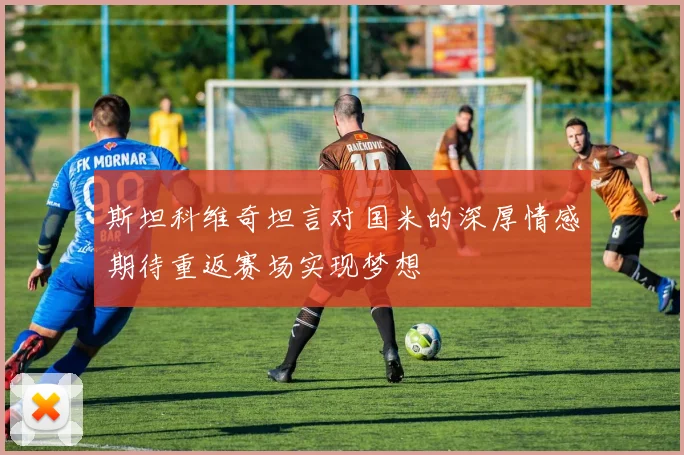 斯坦科维奇坦言对国米的深厚情感期待重返赛场实现梦想