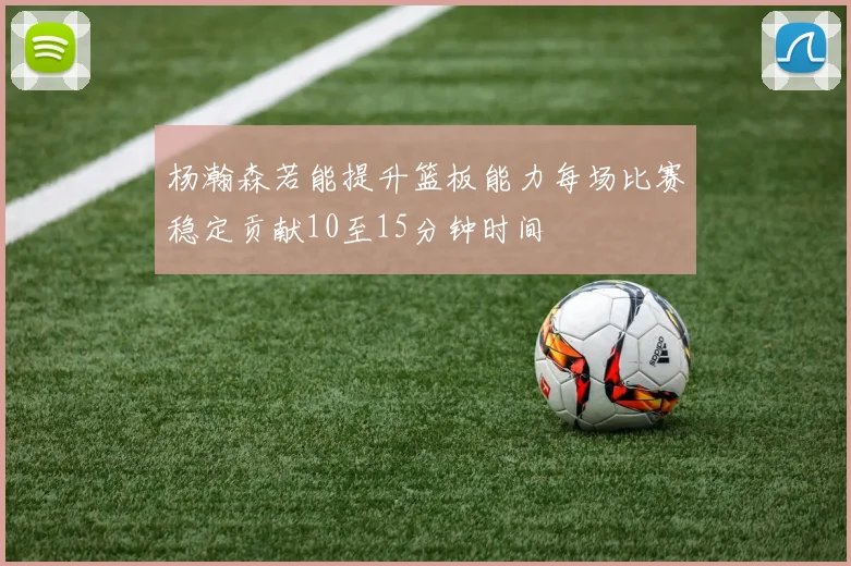 杨瀚森若能提升篮板能力每场比赛稳定贡献10至15分钟时间
