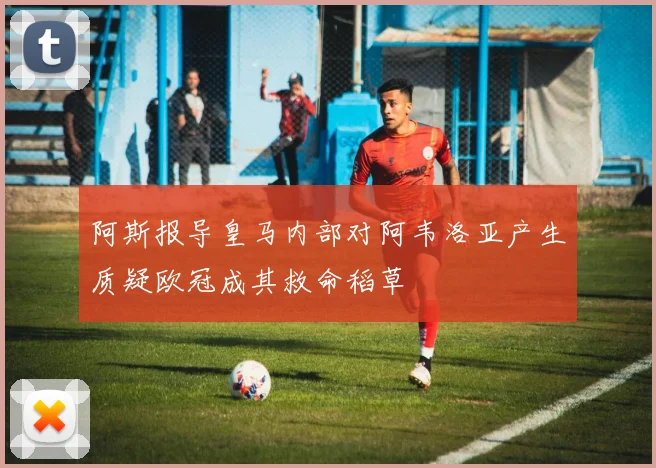 阿斯报导皇马内部对阿韦洛亚产生质疑欧冠成其救命稻草