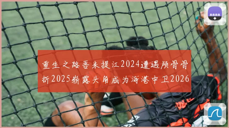 重生之路吾米提江2024遭遇颅骨骨折2025崭露头角成为海港中卫2026冲击U23冠军