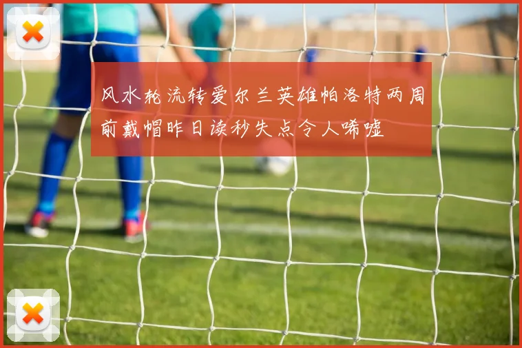 风水轮流转爱尔兰英雄帕洛特两周前戴帽昨日读秒失点令人唏嘘
