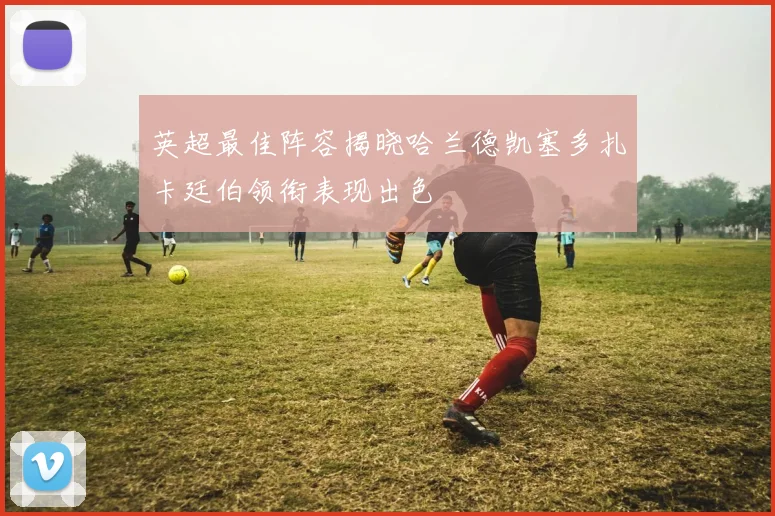 英超最佳阵容揭晓哈兰德凯塞多扎卡廷伯领衔表现出色