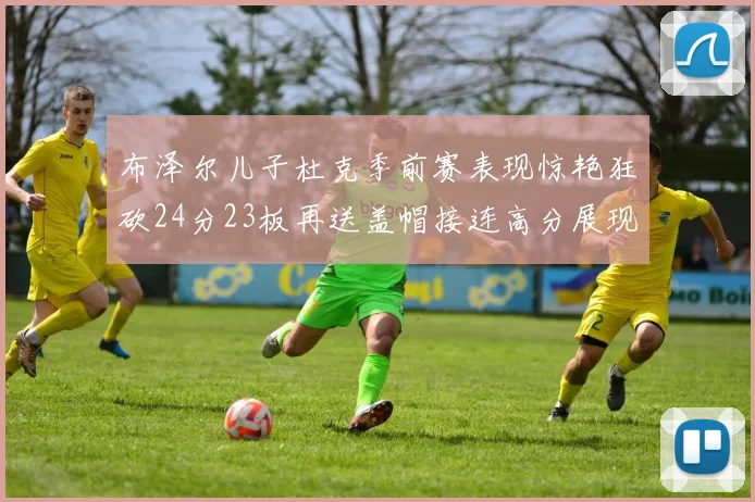 布泽尔儿子杜克季前赛表现惊艳狂砍24分23板再送盖帽接连高分展现潜力