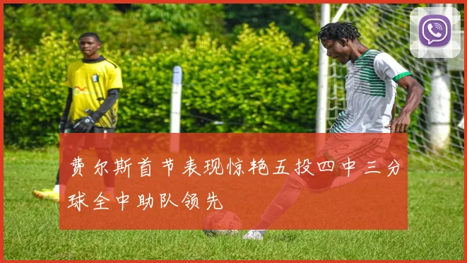 费尔斯首节表现惊艳五投四中三分球全中助队领先