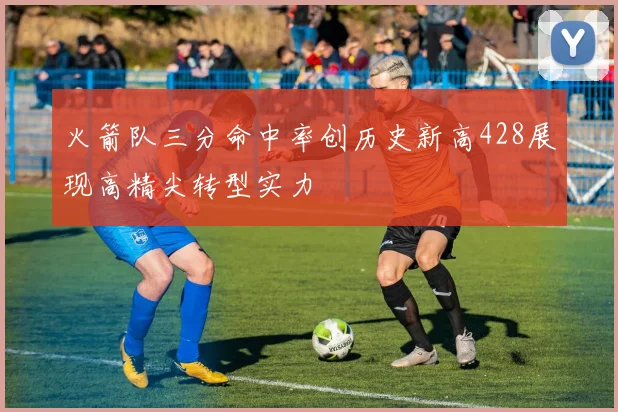 火箭队三分命中率创历史新高428展现高精尖转型实力