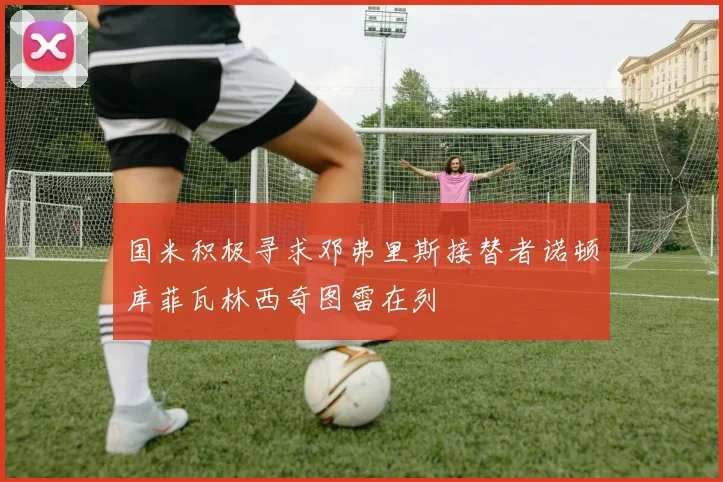 国米积极寻求邓弗里斯接替者诺顿库菲瓦林西奇图雷在列