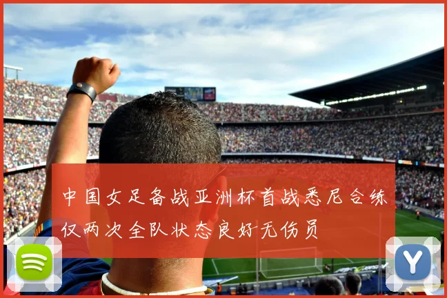 中国女足备战亚洲杯首战悉尼合练仅两次全队状态良好无伤员