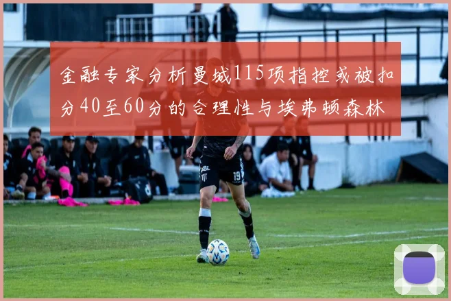 金融专家分析曼城115项指控或被扣分40至60分的合理性与埃弗顿森林案例对比