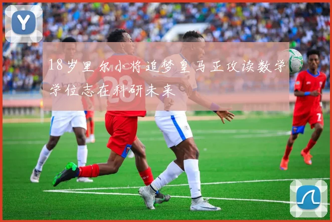 18岁里尔小将追梦皇马正攻读数学学位志在科研未来