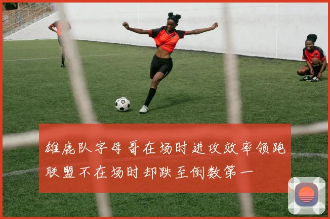 雄鹿队字母哥在场时进攻效率领跑联盟不在场时却跌至倒数第一