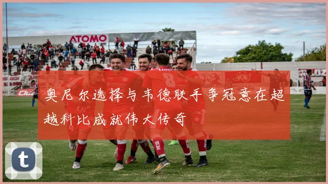 奥尼尔选择与韦德联手争冠意在超越科比成就伟大传奇
