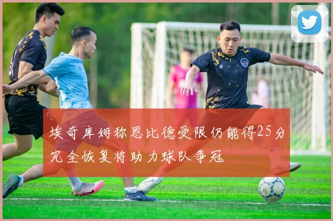 埃奇库姆称恩比德受限仍能得25分完全恢复将助力球队争冠