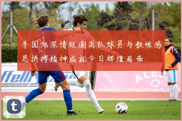 李国旭深情致谢离队球员与教练感恩拼搏精神成就今日辉煌局面
