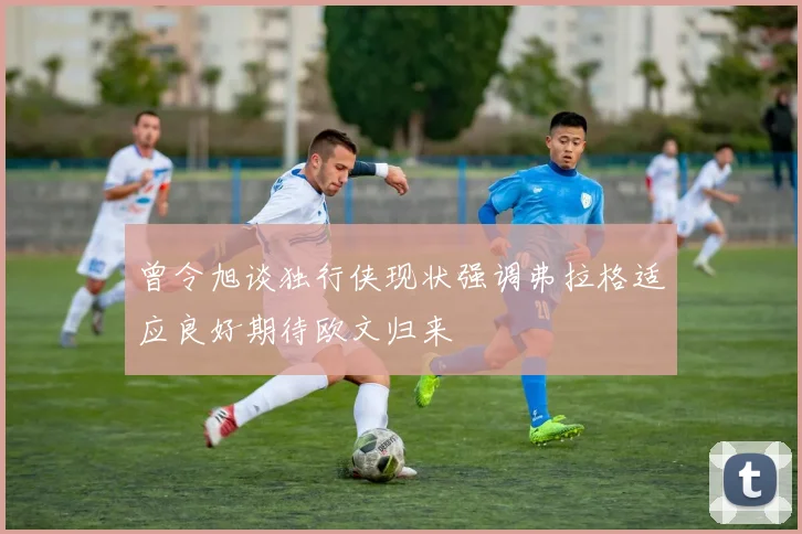 曾令旭谈独行侠现状强调弗拉格适应良好期待欧文归来