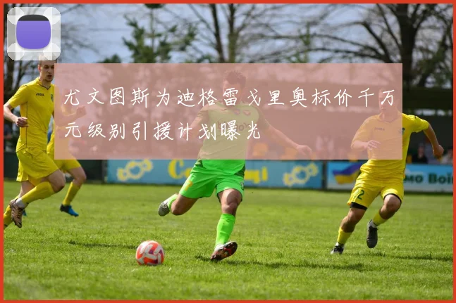 尤文图斯为迪格雷戈里奥标价千万元级别引援计划曝光