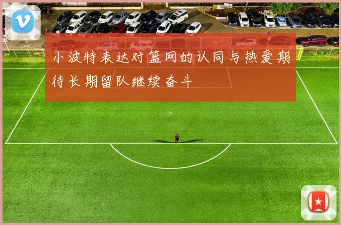 小波特表达对篮网的认同与热爱期待长期留队继续奋斗