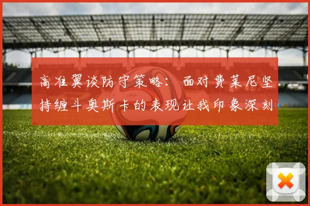 高准翼谈防守策略：面对费莱尼坚持缠斗奥斯卡的表现让我印象深刻
