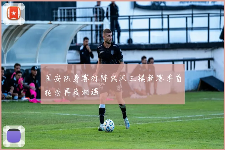 国安热身赛对阵武汉三镇新赛季首轮或再度相遇