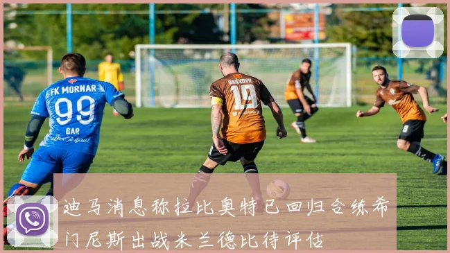迪马消息称拉比奥特已回归合练希门尼斯出战米兰德比待评估