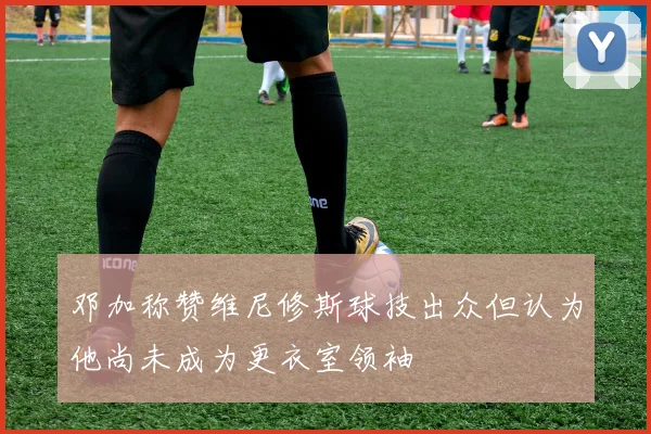 邓加称赞维尼修斯球技出众但认为他尚未成为更衣室领袖