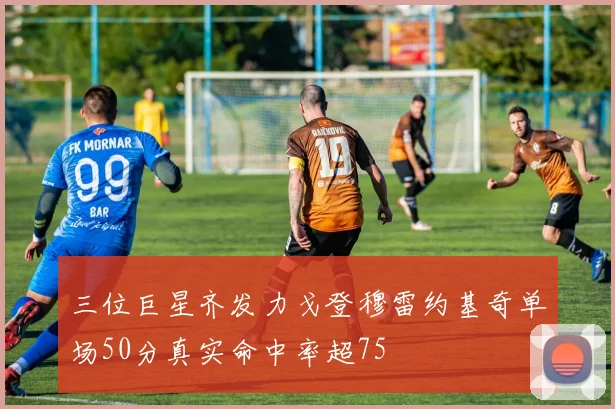 三位巨星齐发力戈登穆雷约基奇单场50分真实命中率超75