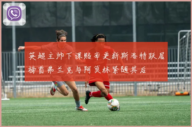 英超主帅下课赔率更新斯洛特跃居榜首弗兰克与阿莫林紧随其后