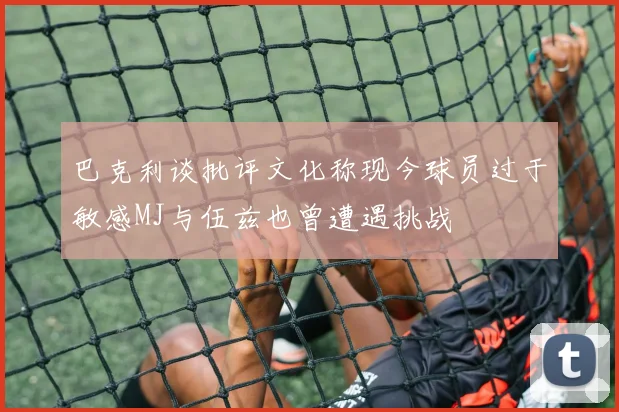 巴克利谈批评文化称现今球员过于敏感MJ与伍兹也曾遭遇挑战