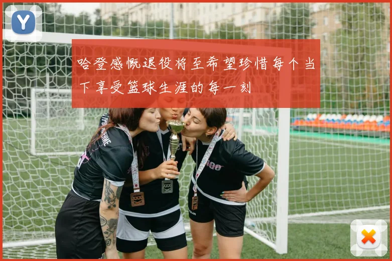 哈登感慨退役将至希望珍惜每个当下享受篮球生涯的每一刻