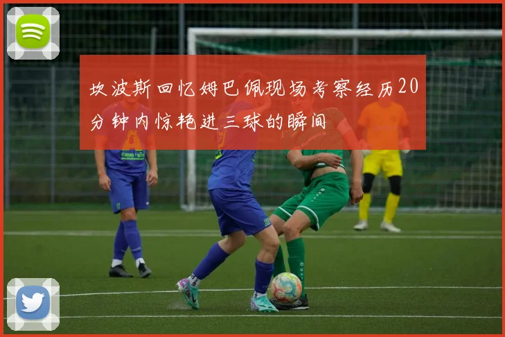 坎波斯回忆姆巴佩现场考察经历20分钟内惊艳进三球的瞬间