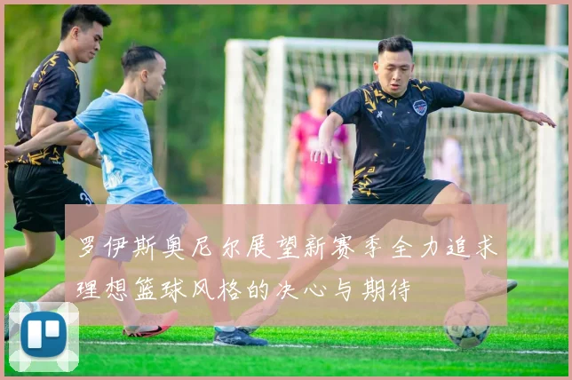 罗伊斯奥尼尔展望新赛季全力追求理想篮球风格的决心与期待