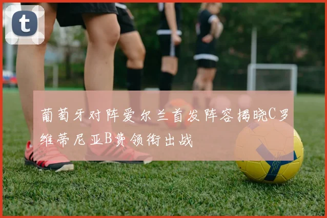 葡萄牙对阵爱尔兰首发阵容揭晓C罗维蒂尼亚B费领衔出战