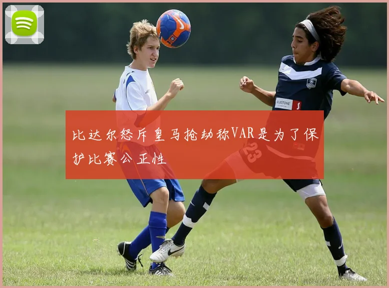 比达尔怒斥皇马抢劫称VAR是为了保护比赛公正性