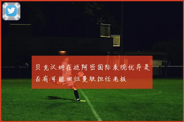 贝克汉姆在迈阿密国际表现优异是否有可能回归曼联担任老板