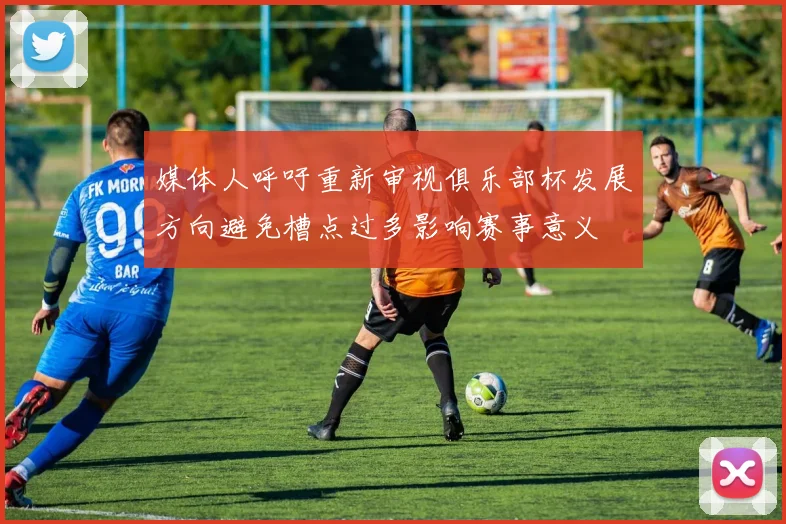 媒体人呼吁重新审视俱乐部杯发展方向避免槽点过多影响赛事意义