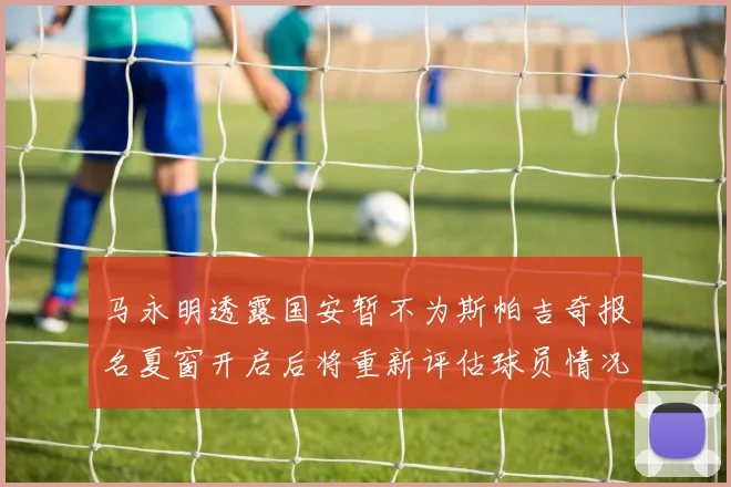 马永明透露国安暂不为斯帕吉奇报名夏窗开启后将重新评估球员情况