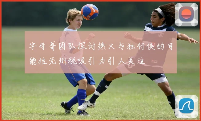 字母哥团队探讨热火与独行侠的可能性无州税吸引力引人关注