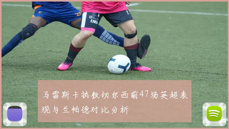 马雷斯卡执教切尔西前47场英超表现与兰帕德对比分析