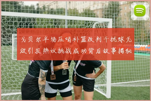 戈贝尔半场压哨补篮改判干扰球无效引发热议挑战成功背后故事揭秘