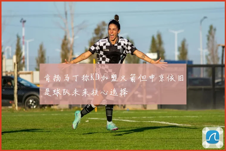 肯扬马丁称KD加盟火箭但申京依旧是球队未来核心选择