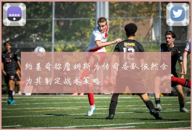 约基奇称詹姆斯为传奇各队依然会为其制定战术策略