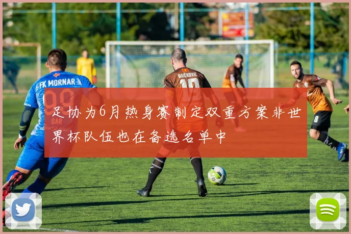足协为6月热身赛制定双重方案非世界杯队伍也在备选名单中