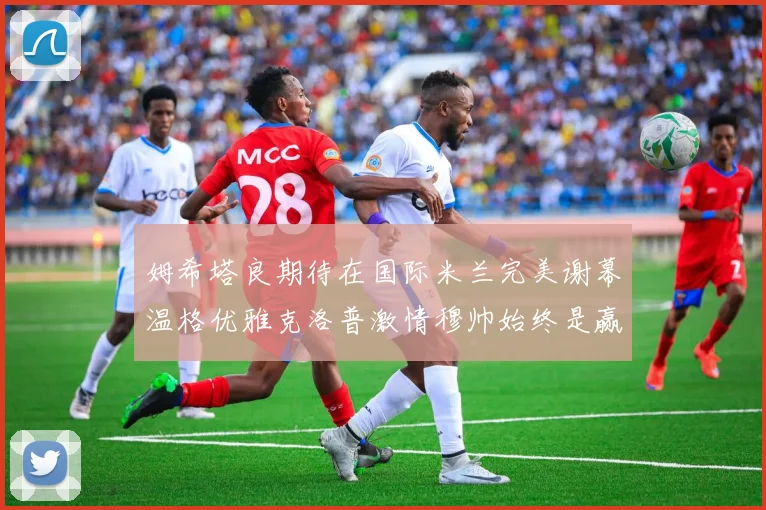 姆希塔良期待在国际米兰完美谢幕温格优雅克洛普激情穆帅始终是赢家