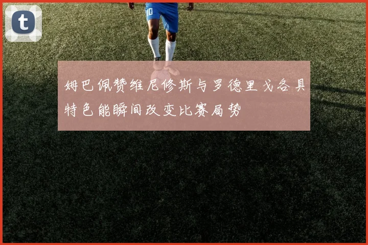 姆巴佩赞维尼修斯与罗德里戈各具特色能瞬间改变比赛局势