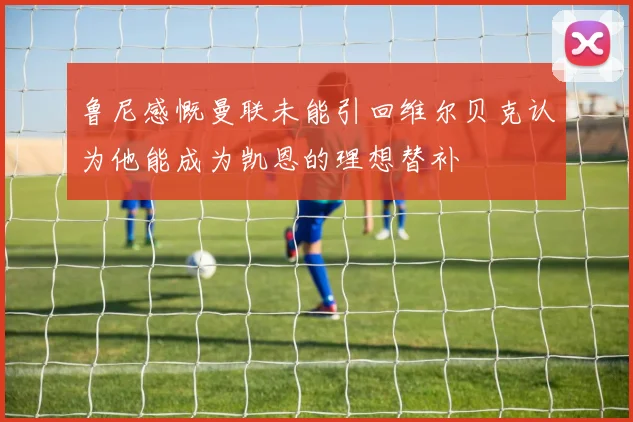 鲁尼感慨曼联未能引回维尔贝克认为他能成为凯恩的理想替补