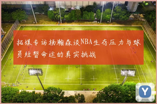 拓媒专访杨瀚森谈NBA生存压力与球员短暂命运的真实挑战