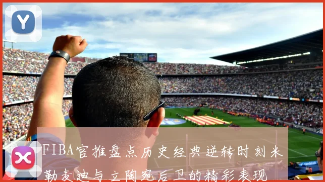 FIBA官推盘点历史经典逆转时刻米勒麦迪与立陶宛后卫的精彩表现
