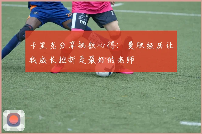 卡里克分享执教心得：曼联经历让我成长挫折是最好的老师