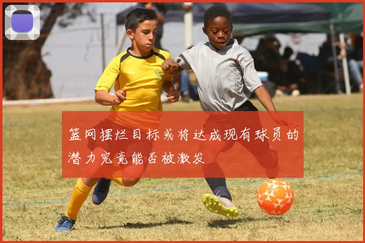 篮网摆烂目标或将达成现有球员的潜力究竟能否被激发